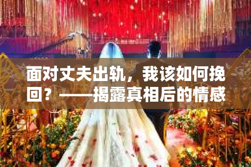 面对丈夫出轨,我该如何挽回?——揭露真相后的情感疗愈与人生决策 面对丈夫出轨,我该如何挽回?——揭露真相后的情感疗愈与人生决策