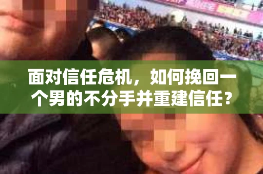 面对信任危机，如何挽回一个男的不分手并重建信任？